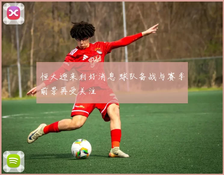 恒大迎来利好消息 球队备战与赛季前景再受关注