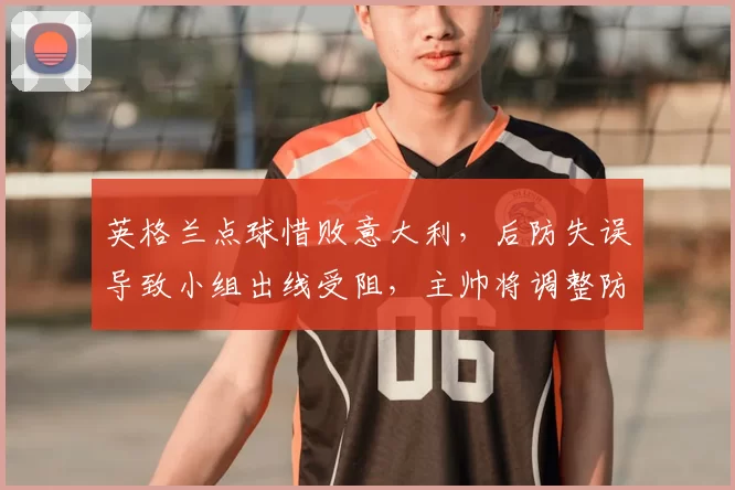 英格兰点球惜败意大利,后防失误导致小组出线受阻,主帅将调整防线