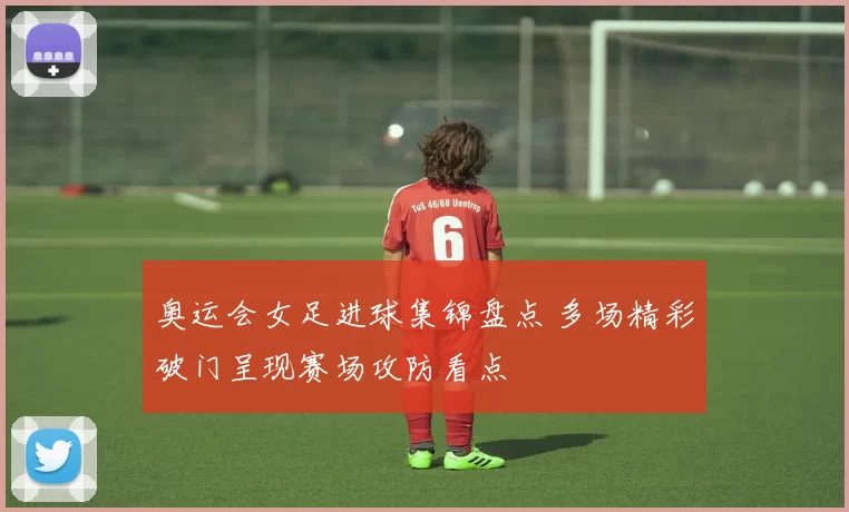 奥运会女足进球集锦盘点 多场精彩破门呈现赛场攻防看点