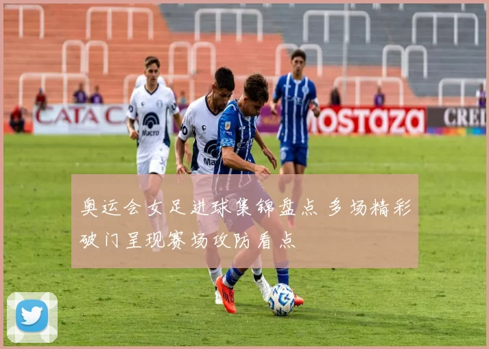奥运会女足进球集锦盘点 多场精彩破门呈现赛场攻防看点