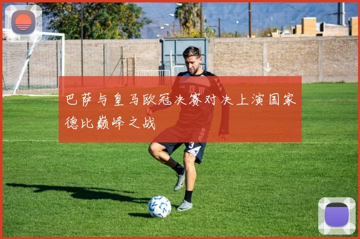 巴萨与皇马欧冠决赛对决上演国家德比巅峰之战