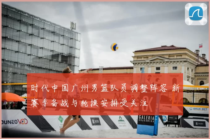 时代中国广州男篮队员调整阵容 新赛季备战与轮换安排受关注