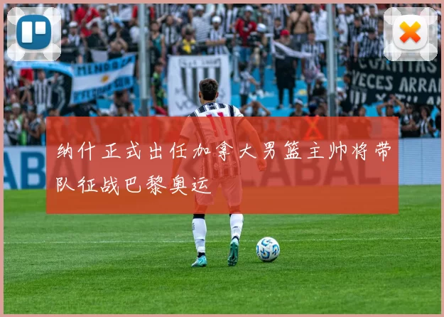 纳什正式出任加拿大男篮主帅将带队征战巴黎奥运