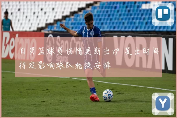 日男篮球员伤情更新出炉 复出时间待定影响球队轮换安排