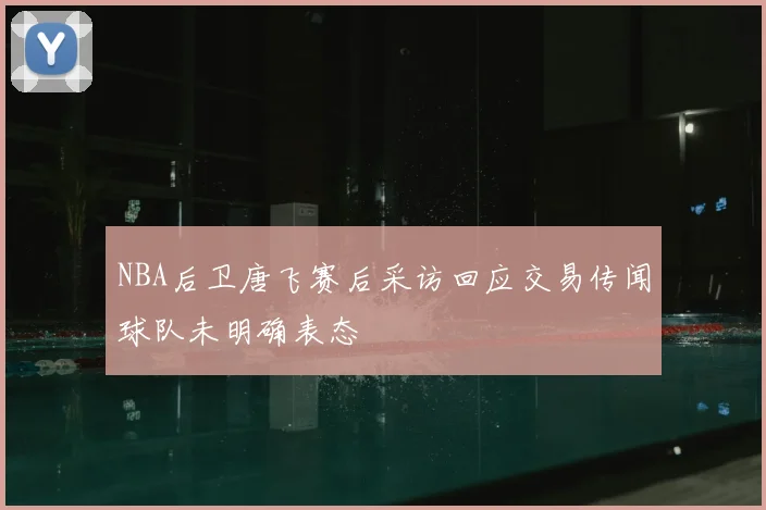 NBA后卫唐飞赛后采访回应交易传闻球队未明确表态