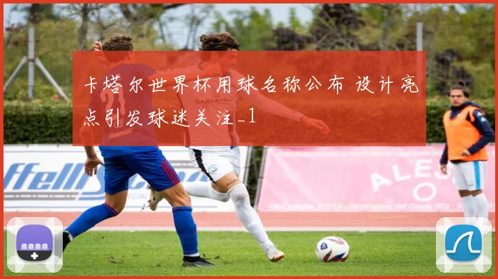 卡塔尔世界杯用球名称公布 设计亮点引发球迷关注_1