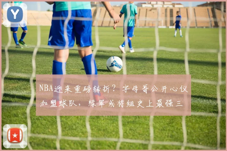 NBA迎来重磅转折?字母哥公开心仪加盟球队,绿军或将组史上最强三巨头_塔图姆_杰伦·布朗_交易