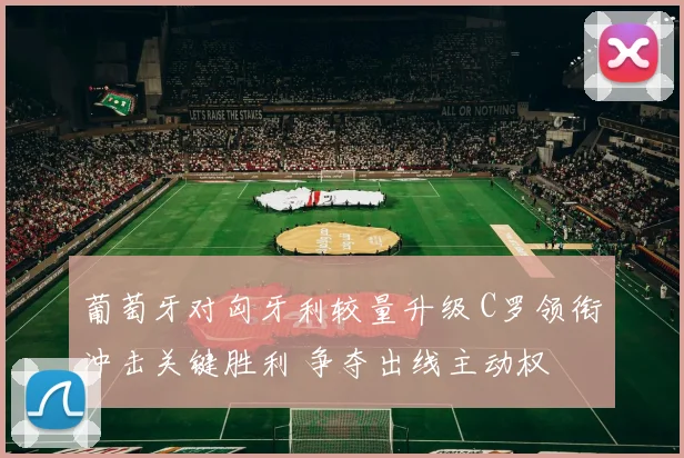 葡萄牙对匈牙利较量升级 C罗领衔冲击关键胜利 争夺出线主动权