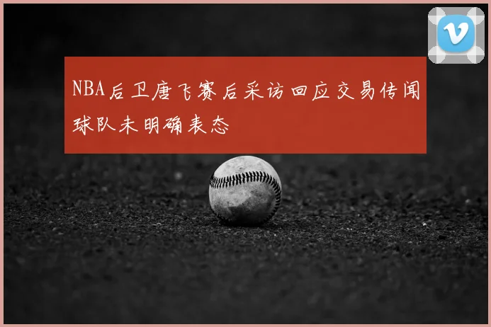 NBA后卫唐飞赛后采访回应交易传闻球队未明确表态